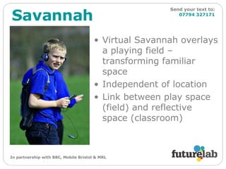 Virtual Savannah overlays a playing field – transforming familiar space Independent of location Link between play space (field) and reflective space (classroom) Savannah Send your text to:   07794 327171 In partnership with BBC, Mobile Bristol & MRL 