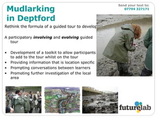 Rethink the formula of a guided tour to develop: A participatory  involving  and  evolving  guided tour Development of a toolkit to allow participants to add to the tour whilst on the tour Providing information that is location specific Prompting conversations between learners Promoting further investigation of the local area Mudlarking in Deptford Send your text to:   07794 327171 