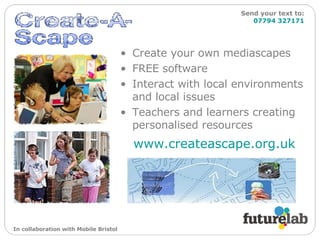 Create your own mediascapes FREE software Interact with local environments and local issues Teachers and learners creating personalised resources www.createascape.org.uk   Send your text to:   07794 327171 In collaboration with Mobile Bristol 
