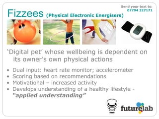 Fizzees   (Physical Electronic Energisers) Send your text to:   07794 327171 ‘ Digital pet’ whose wellbeing is dependent on its owner’s own physical actions Dual input: heart rate monitor; accelerometer  Scoring based on recommendations  Motivational – increased activity Develops understanding of a healthy lifestyle -  “applied understanding” 
