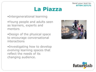 La Piazza Send your text to:   07794 327171 Intergenerational learning Young people and adults seen as learners, experts and mentors Design of the physical space to encourage conversational interactions Investigating how to develop  evolving  learning spaces that reflect the needs of its changing audience. 