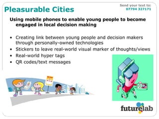 Using mobile phones to enable young people to become engaged in local decision making Creating link between young people and decision makers through personally-owned technologies Stickers to leave real-world visual marker of thoughts/views Real-world hyper tags QR codes/text messages Pleasurable Cities Send your text to:   07794 327171 