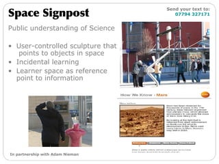 Public understanding of Science User-controlled sculpture that  points to objects in space Incidental learning Learner space as reference point to information Space Signpost Send your text to:   07794 327171 In partnership with Adam Nieman 