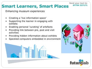Enhancing museum experiences  Creating a ‘live information space’ Supporting the learner in engaging with exhibits Enabling personal ‘curating’ of artefacts Providing link between pre, post and visit activities Providing hidden information about exhibits Speckled computers embedded in environment Smart Learners, Smart Places Send your text to:   07794 327171 