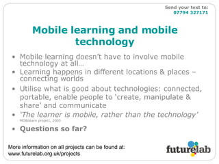 Mobile learning and mobile technology Mobile learning doesn’t have to involve mobile technology at all… Learning happens in different locations & places – connecting worlds  Utilise what is good about technologies: connected, portable, enable people to ‘create, manipulate & share’ and communicate ‘ The learner is mobile, rather than the technology’   MOBilearn project, 2005 Questions so far? More information on all projects can be found at: www.futurelab.org.uk/projects  Send your text to:   07794 327171 