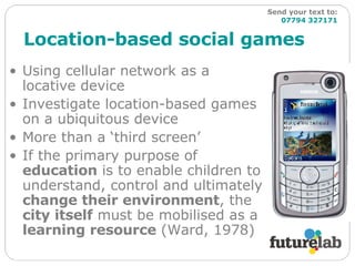 Location-based social games Using cellular network as a locative device Investigate location-based games on a ubiquitous device More than a ‘third screen’ If the primary purpose of  education  is to enable children to understand, control and ultimately  change their environment , the  city itself  must be mobilised as a  learning resource  (Ward, 1978) Send your text to:   07794 327171 