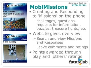 MobiMissions Creating and Responding to ‘Missions’ on the phone challenges, questions, requests for information, puzzles, treasure hunts, etc Website gives overview Search and view Missions and Responses Leave comments and ratings Points awarded through play and  others’ ratings Send your text to:   07794 327171 