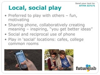 Local, social play Preferred to play with others – fun, motivating Sharing phone, collaboratively creating meaning – inspiring, “you get better ideas” Social and reciprocal use of phone Play in ‘social’ locations: cafes, college common rooms Send your text to:   07794 327171 