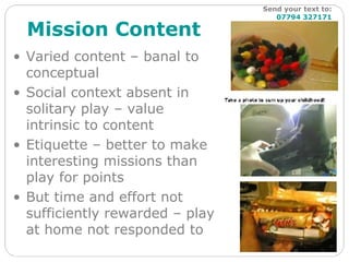 Mission Content Varied content – banal to conceptual Social context absent in solitary play – value  intrinsic to content Etiquette – better to make interesting missions than play for points But time and effort not sufficiently rewarded – play at home not responded to Send your text to:   07794 327171 