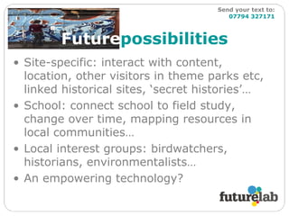 Future possibilities Site-specific: interact with content, location, other visitors in theme parks etc, linked historical sites, ‘secret histories’… School: connect school to field study, change over time, mapping resources in local communities… Local interest groups: birdwatchers, historians, environmentalists… An empowering technology? Send your text to:   07794 327171 