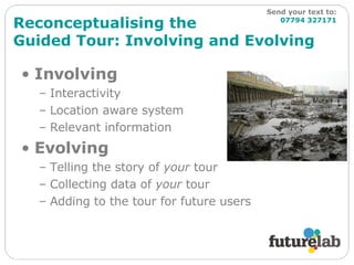 Reconceptualising the  Guided Tour: Involving and Evolving Involving Interactivity Location aware system Relevant information Evolving Telling the story of  your  tour Collecting data of  your  tour Adding to the tour for future users Send your text to:   07794 327171 
