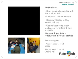 Developing a toolkit to capture individual stories Prompts to: Observing and engaging with the environment Real world communication Opportunities for further connectedness Communication to wider audience over different time periods. Micro-mapping Paper based tour of school Paper based tour of Creekside Send your text to:   07794 327171 