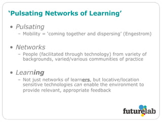 ‘ Pulsating Networks of Learning’ Pulsating Mobility = ‘coming together and dispersing’ (Engestrom) Networks People (facilitated through technology) from variety of backgrounds, varied/various communities of practice Learn ing Not just networks of learn ers , but locative/location sensitive technologies  can  enable the environment to provide relevant, appropriate feedback   
