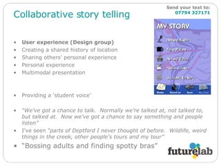 Collaborative story telling User experience (Design group) Creating a shared history of location Sharing others’ personal experience Personal experience Multimodal presentation Providing a ‘student voice’ “ We’ve got a chance to talk.  Normally we’re talked at, not talked to, but talked at.  Now we’ve got a chance to say something and people listen” I’ve seen  “parts of Deptford I never thought of before.  Wildlife, weird things in the creek, other people’s tours and my tour” “ Bossing adults and finding spotty bras” Send your text to:   07794 327171 