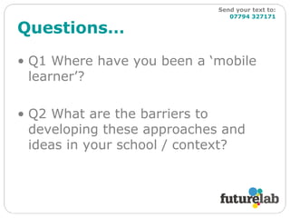 Questions… Q1 Where have you been a ‘mobile learner’? Q2 What are the barriers to developing these approaches and ideas in your school / context? Send your text to:   07794 327171 