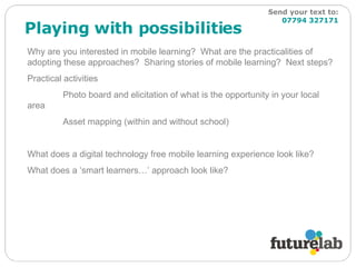 Playing with possibilities Why are you interested in mobile learning?  What are the practicalities of adopting these approaches?  Sharing stories of mobile learning?  Next steps?  Practical activities Photo board and elicitation of what is the opportunity in your local area Asset mapping (within and without school) What does a digital technology free mobile learning experience look like? What does a ‘smart learners…’ approach look like? Send your text to:   07794 327171 