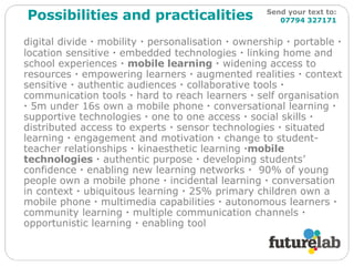 digital divide    mobility    personalisation    ownership    portable    location sensitive    embedded technologies    linking home and school experiences     mobile learning     widening access to resources    empowering learners    augmented realities    context sensitive    authentic audiences    collaborative tools    communication tools    hard to reach learners    self organisation    5m under 16s own a mobile phone    conversational learning    supportive technologies    one to one access    social skills     distributed access to experts    sensor technologies    situated learning    engagement and motivation    change to student-teacher relationships    kinaesthetic learning   mobile technologies     authentic purpose    developing students’ confidence    enabling new learning networks     90% of young people own a mobile phone    incidental learning    conversation in context    ubiquitous learning    25% primary children own a mobile phone    multimedia capabilities    autonomous learners    community learning    multiple communication channels    opportunistic learning    enabling tool Possibilities and practicalities Send your text to:   07794 327171 