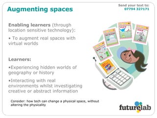 Augmenting spaces Enabling learners  (through location sensitive technology): To augment real spaces with virtual worlds Learners: Experiencing hidden worlds of geography or history Interacting with real environments whilst investigating creative or abstract information Consider: how tech can change a physical space, without altering the physicality Send your text to:   07794 327171 