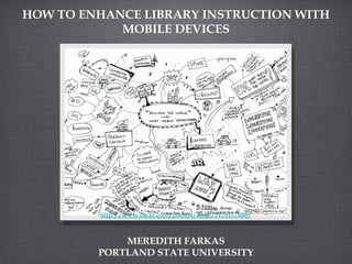 HOW TO ENHANCE LIBRARY INSTRUCTION WITH
            MOBILE DEVICES




         http://www.flickr.com/photos/dmje/5159177886/



             MEREDITH FARKAS
         PORTLAND STATE UNIVERSITY
 