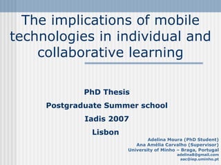 The implications of mobile technologies in individual and collaborative learning Adelina Moura (PhD Student) Ana Amélia Carvalho (Supervisor) University of Minho – Braga, Portugal [email_address] [email_address] PhD Thesis Postgraduate Summer school Iadis 2007 Lisbon  