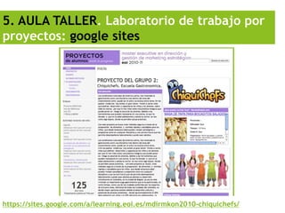 5. AULA TALLER. Laboratorio de trabajo por
proyectos: google sites




https://sites.google.com/a/learning.eoi.es/mdirmkon2010-chiquichefs/
 