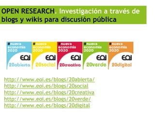OPEN RESEARCH. Investigación a través de
blogs y wikis para discusión pública




http://www.eoi.es/blogs/20abierta/
http://www.eoi.es/blogs/20social
http://www.eoi.es/blogs/20creativa
http://www.eoi.es/blogs/20verde/
http://www.eoi.es/blogs/20digital
 