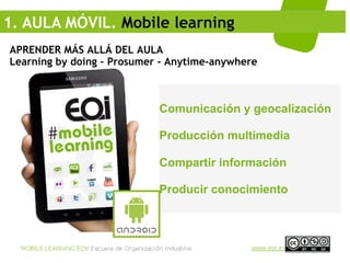 1. AULA MÓVIL. Mobile learning
APRENDER MÁS ALLÁ DEL AULA
Learning by doing – Prosumer - Anytime-anywhere



                            Comunicación y geocalización

                            Producción multimedia

                            Compartir información

                            Producir conocimiento
 