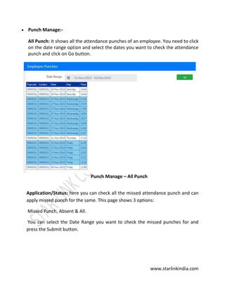 www.starlinkindia.com
 Punch Manage:-
All Punch: It shows all the attendance punches of an employee. You need to click
on the date range option and select the dates you want to check the attendance
punch and click on Go button.
Punch Manage – All Punch
Application/Status: here you can check all the missed attendance punch and can
apply missed punch for the same. This page shows 3 options:
Missed Punch, Absent & All.
You can select the Date Range you want to check the missed punches for and
press the Submit button.
 