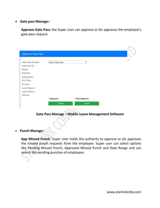 www.starlinkindia.com
 Gate pass Manage:-
Approve Gate Pass: the Super User can approve or dis approves the employee’s
gate pass request.
Gate Pass Manage – Mobile Leave Management Software
 Punch Manage:-
App Missed Punch: Super User holds the authority to approve or dis approves
the missed punch requests from the employee. Super user can select options
like Pending Missed Punch, Approved Missed Punch and Date Range and can
search the pending punches of employees.
 