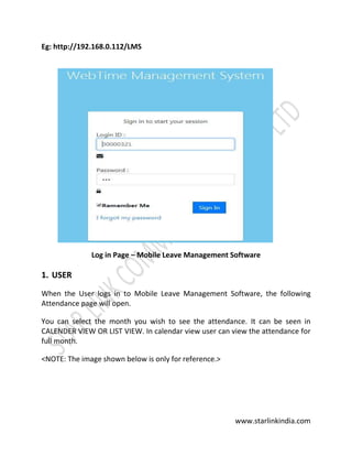 www.starlinkindia.com
Eg: http://192.168.0.112/LMS
Log in Page – Mobile Leave Management Software
1. USER
When the User logs in to Mobile Leave Management Software, the following
Attendance page will open.
You can select the month you wish to see the attendance. It can be seen in
CALENDER VIEW OR LIST VIEW. In calendar view user can view the attendance for
full month.
<NOTE: The image shown below is only for reference.>
 