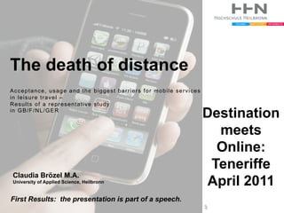 The death of distance
Acceptance, usage and the biggest barriers for mobile services
in leisure travel –
Results of a representative study
in GB/F/NL/GER
                                                                 Destination
                                                                   meets
                                                                   Online:
                                                                  Teneriffe
Claudia Brözel M.A.
University of Applied Science, Heilbronn                         April 2011
First Results: the presentation is part of a speech.
                                                                 AP
 