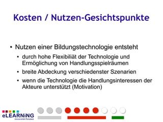 Kosten / Nutzen-Gesichtspunkte


●
●   Nutzen einer Bildungstechnologie entsteht
    ●
    ●   durch hohe Flexibiliät der Technologie und
        durch hohe Flexibiliät der Technologie und
        Ermöglichung von Handlungsspielräumen
        Ermöglichung von Handlungsspielräumen
    ●
    ●   breite Abdeckung verschiedenster Szenarien
        breite Abdeckung verschiedenster
    ●
    ●   wenn die Technologie die Handlungsinteressen der
        wenn die Technologie die Handlungsinteressen der
        Akteure unterstützt (Motivation)
        Akteure unterstützt (Motivation)
 