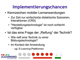 Implementierungschancen
●
●   Kennzeichen mobiler Lernanwendungen
    ●
    ●   Zur Zeit nur einfach(st)e didaktische Szenarien,
        Zur Zeit                              Szenarien,
        Interaktionen (CRS)
        Interaktionen (CRS)
    ●
    ●   "Herstellungstechnologie" ist noch schlecht
        "Herstellungstechnologie" ist noch schlecht
        verfügbar
        verfügbar
●
●   Ist das eine Frage der „Reifung“ der Technik?
    ●
    ●   Wie reift eine Technik zu einer
        Wie            Technik zu einer
        Bildungstechnologie?
        Bildungstechnologie?
    ●
    ●   Im Kontext der Anwendung
        Im Kontext der Anwendung
        –
        –   vgl. E-Learning-Plattformen
            vgl. E-Learning-Plattformen
 