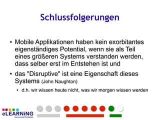 Schlussfolgerungen

●
●   Mobile Applikationen haben kein exorbitantes
    eigenständiges Potential, wenn sie als Teil
    eines größeren Systems verstanden werden,
    dass selber erst im Entstehen ist und
●
●   das "Disruptive" ist eine Eigenschaft dieses
    Systems (John Naughton)
             (John Naughton)
    ●
    ●   d.h. wir wissen heute nicht, was wir morgen wissen werden
        d.h. wir wissen heute nicht, was wir morgen wissen werden
 