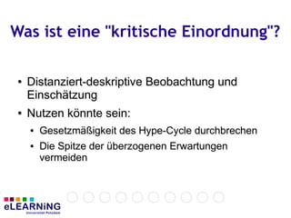 Was ist eine "kritische Einordnung"?

●
●   Distanziert-deskriptive Beobachtung und
    Einschätzung
●
●   Nutzen könnte sein:
    ●
    ●   Gesetzmäßigkeit des Hype-Cycle durchbrechen
        Gesetzmäßigkeit des Hype-Cycle durchbrechen
    ●
    ●   Die Spitze der überzogenen Erwartungen
        Die Spitze der überzogenen
        vermeiden
        vermeiden
 