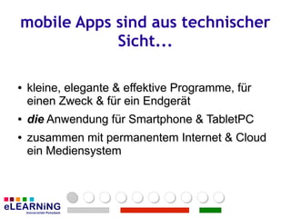 mobile Apps sind aus technischer
            Sicht...

●
●   kleine, elegante & effektive Programme, für
    einen Zweck & für ein Endgerät
●
●   die Anwendung für Smartphone & TabletPC
●
●   zusammen mit permanentem Internet & Cloud
    ein Mediensystem
 