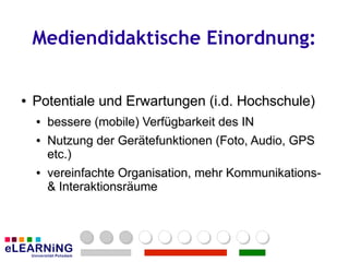 Mediendidaktische Einordnung:


●
●   Potentiale und Erwartungen (i.d. Hochschule)
    ●
    ●   bessere (mobile) Verfügbarkeit des IN
        bessere (mobile) Verfügbarkeit des IN
    ●
    ●   Nutzung der Gerätefunktionen (Foto, Audio, GPS
        Nutzung der Gerätefunktionen (Foto, Audio, GPS
        etc.)
        etc.)
    ●
    ●   vereinfachte Organisation, mehr Kommunikations-
        vereinfachte                    Kommunikations-
        & Interaktionsräume
        & Interaktionsräume
 