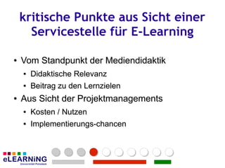 kritische Punkte aus Sicht einer
      Servicestelle für E-Learning

●
●   Vom Standpunkt der Mediendidaktik
    ●
    ●   Didaktische Relevanz
        Didaktische Relevanz
    ●
    ●   Beitrag zu den Lernzielen
        Beitrag zu den Lernzielen
●
●   Aus Sicht der Projektmanagements
    ●
    ●   Kosten / Nutzen
        Kosten Nutzen
    ●
    ●   Implementierungs-chancen
        Implementierungs-chancen
 