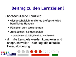 Beitrag zu den Lernzielen?
●
●   hochschulische Lernziele
    ●
    ●   wissenschaftlich fundiertes professionelles
        wissenschaftlich fundiertes professionelles
        berufliches Handeln
        berufliches Handeln
    ●
    ●   Fähigkeit zum Weiterlernen
        Fähigkeit zum
    ●
    ●   „Bindestrich“-Kompetenzen
        „Bindestrich“-Kompetenzen
        –
        –   personale, soziale, kreative, mediale etc.
            personale, soziale, kreative, mediale etc.
●
●   d.h. die Lernziele werden komplexer und
    anspruchsvoller – hier liegt die aktuelle
    Herausforderung
 