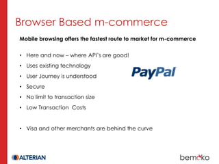 Browser Based m-commerce
Mobile browsing offers the fastest route to market for m-commerce

• Here and now – where API’s are good!
• Uses existing technology
• User Journey is understood
• Secure
• No limit to transaction size
• Low Transaction Costs


• Visa and other merchants are behind the curve
 