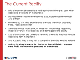 The Current Reality
•   60% of mobile web users have had a problem in the past year when
    accessing a website on their phone
•   Slow load time was the number one issue, experienced by almost
    75% of them
•   Followed by 51% who experienced a mobile site which crashed /
    froze / received an error
•   A mobile service that is slow, or worse not functioning, negatively
    impacts revenue, increases cost and damages brand equity
•   52% of consumers are unlikely to return to a website they had trouble
    accessing from their phone
•   And 40% said they’d likely visit a competitor’s mobile website instead
•   A study by eBay has revealed that more than a third of consumers
    have failed to complete a purchase on their mobile
 