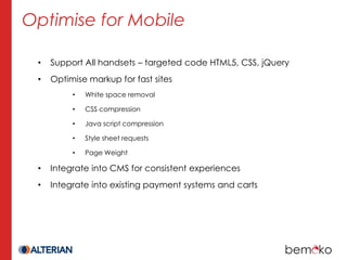 Optimise for Mobile

 •   Support All handsets – targeted code HTML5, CSS, jQuery
 •   Optimise markup for fast sites
          •   White space removal

          •   CSS compression

          •   Java script compression

          •   Style sheet requests

          •   Page Weight

 •   Integrate into CMS for consistent experiences
 •   Integrate into existing payment systems and carts
 