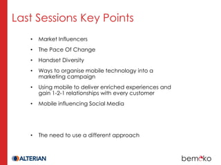 Last Sessions Key Points
   •   Market Influencers
   •   The Pace Of Change
   •   Handset Diversity
   •   Ways to organise mobile technology into a
       marketing campaign
   •   Using mobile to deliver enriched experiences and
       gain 1-2-1 relationships with every customer
   •   Mobile influencing Social Media




   •   The need to use a different approach
 