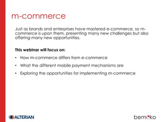 m-commerce
Just as brands and enterprises have mastered e-commerce, so m-
commerce is upon them, presenting many new challenges but also
offering many new opportunities.

This webinar will focus on:
• How m-commerce differs from e-commerce
• What the different mobile payment mechanisms are
• Exploring the opportunities for implementing m-commerce
 