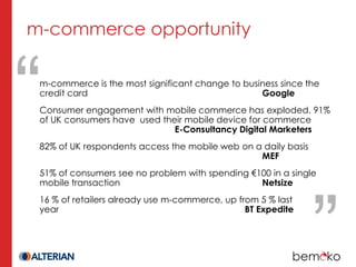 m-commerce opportunity

 m-commerce is the most significant change to business since the
 credit card                                      Google
 Consumer engagement with mobile commerce has exploded. 91%
 of UK consumers have used their mobile device for commerce
                              E-Consultancy Digital Marketers
 82% of UK respondents access the mobile web on a daily basis
                                                 MEF
 51% of consumers see no problem with spending €100 in a single
 mobile transaction                              Netsize
 16 % of retailers already use m-commerce, up from 5 % last
 year                                           BT Expedite
 