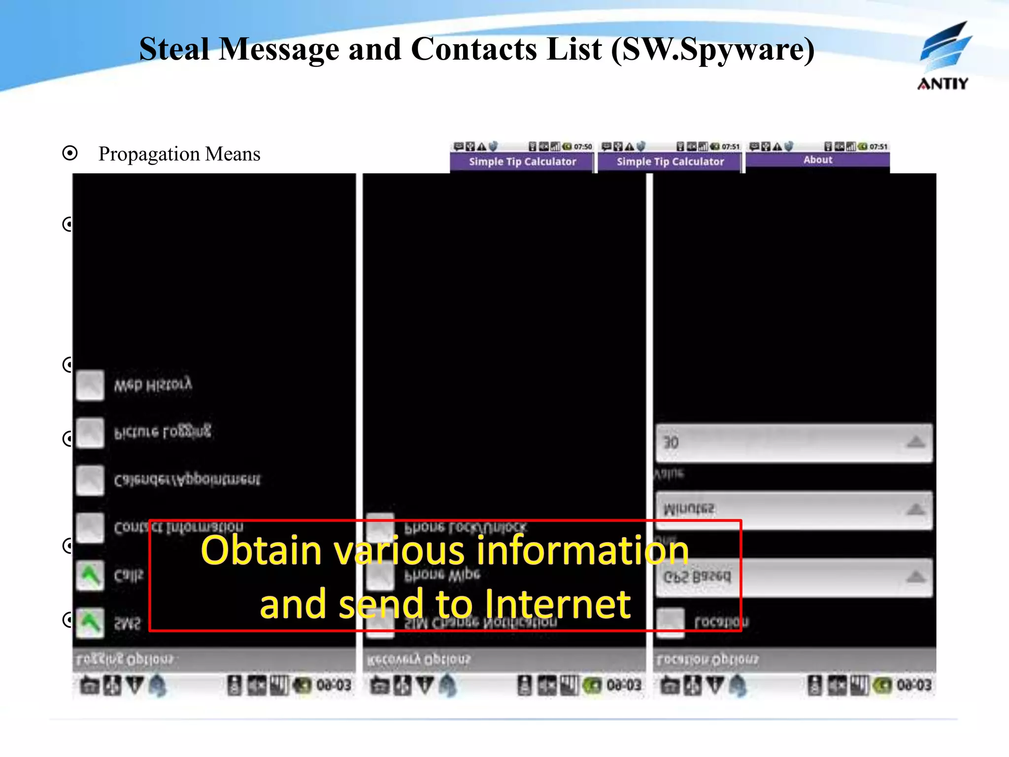 Steal Message and Contacts List (SW.Spyware)

 Propagation Means
    –   Disguise as Tax Amount Calculating Software Package Calculating
 Procedure
    –   Installation
    –   Model as QQ Loginform to Lure Uses
    –   Get the Account and Password of QQ and Send to Some Specific Mobile Phone

 Object system
    –   Android
 Harm
    –   Steal Message Contetns
    –   The SW.Spyware.B Variant Can Even Monitor the Communication Record of User

 Damage Range
    –   First version of Android virus
 Propagaton Time
    –   July, 2010
 