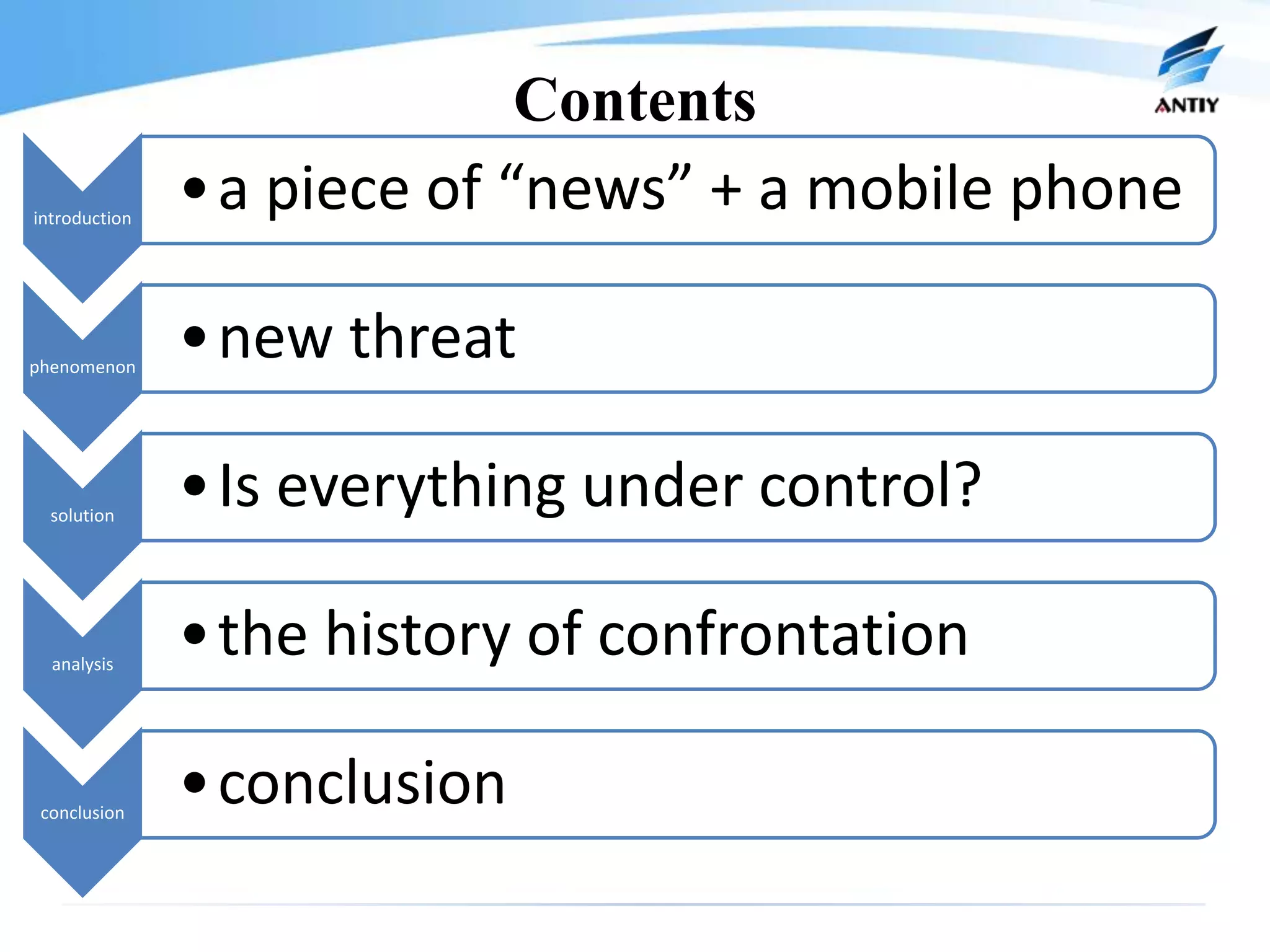 Contents
introduction
               •a piece of “news” + a mobile phone

phenomenon
               •new threat

  solution
               •Is everything under control?

  analysis
               •the history of confrontation

 conclusion
               •conclusion
 