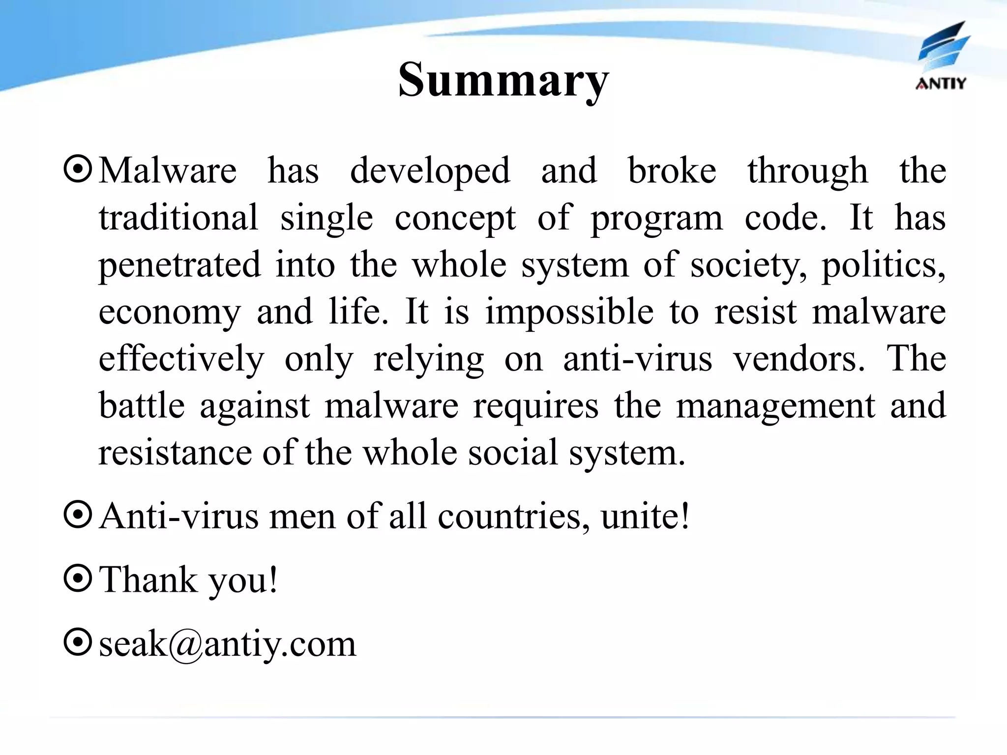 Summary
Malware has developed and broke through the
 traditional single concept of program code. It has
 penetrated into the whole system of society, politics,
 economy and life. It is impossible to resist malware
 effectively only relying on anti-virus vendors. The
 battle against malware requires the management and
 resistance of the whole social system.
Anti-virus men of all countries, unite!
Thank you!
seak@antiy.com
 