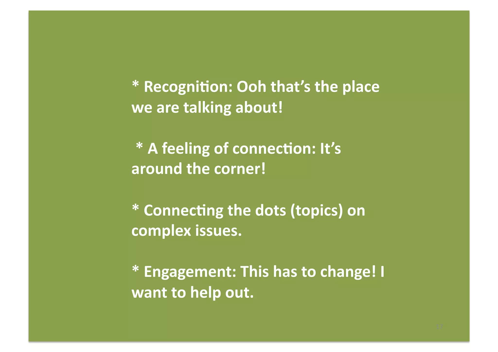 17	
  
*	
  Recogni(on:	
  Ooh	
  that’s	
  the	
  place	
  
we	
  are	
  talking	
  about!	
  
	
  *	
  A	
  feeling	
  of	
  connec(on:	
  It’s	
  
around	
  the	
  corner!	
  
*	
  Connec(ng	
  the	
  dots	
  (topics)	
  on	
  
complex	
  issues.	
  
*	
  Engagement:	
  This	
  has	
  to	
  change!	
  I	
  
want	
  to	
  help	
  out.	
  
 