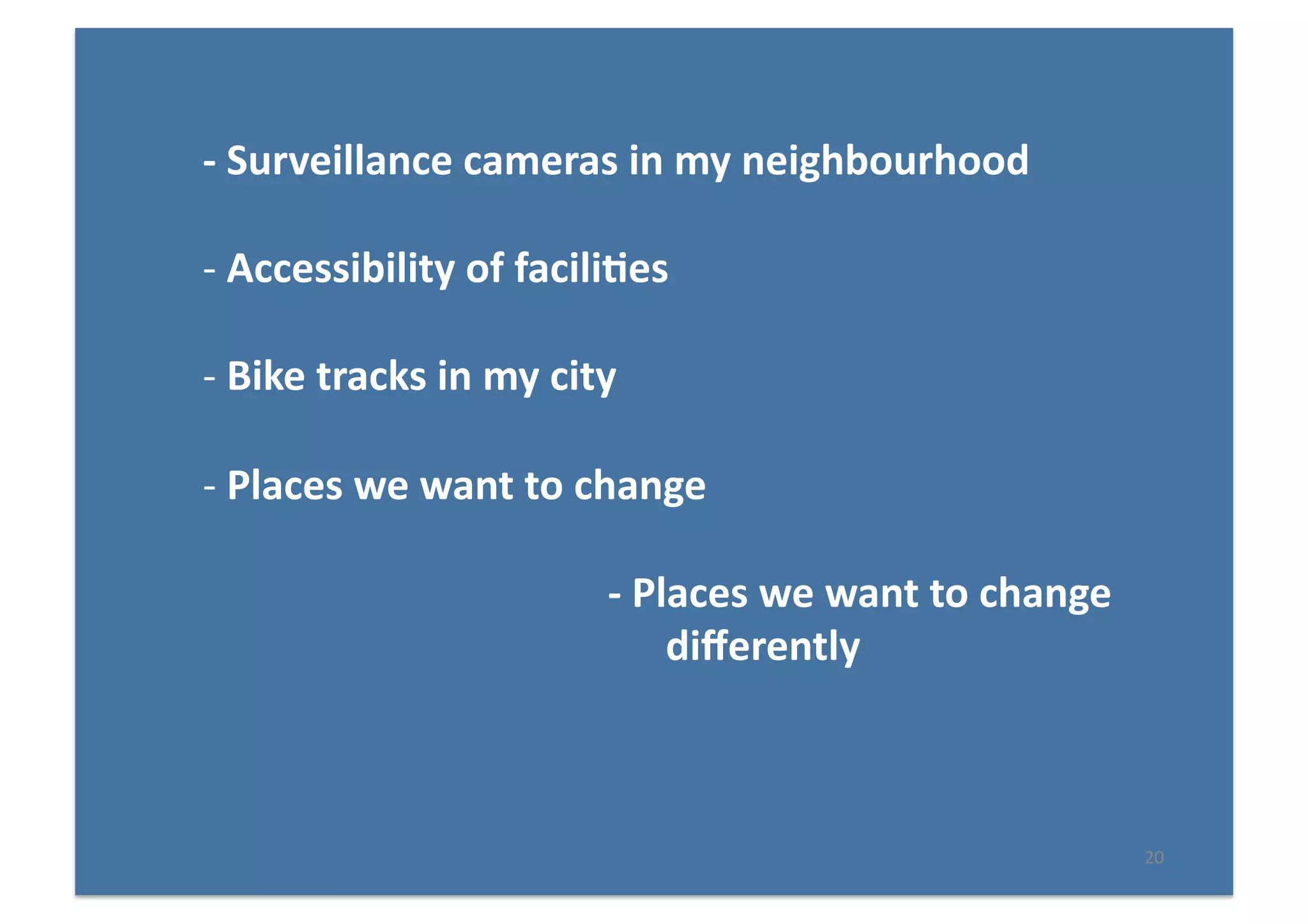 20	
  
-­‐	
  Surveillance	
  cameras	
  in	
  my	
  neighbourhood	
  
-­‐ 	
  Accessibility	
  of	
  facili(es	
  
-­‐ 	
  Bike	
  tracks	
  in	
  my	
  city	
  
-­‐ 	
  Places	
  we	
  want	
  to	
  change	
  
-­‐	
  Places	
  we	
  want	
  to	
  change	
  
diﬀerently	
  
 